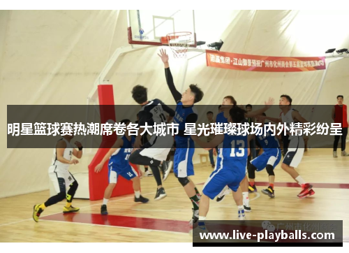 明星篮球赛热潮席卷各大城市 星光璀璨球场内外精彩纷呈
