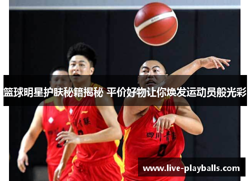 篮球明星护肤秘籍揭秘 平价好物让你焕发运动员般光彩