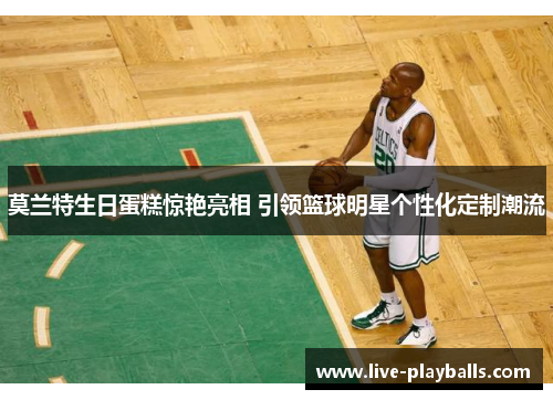 莫兰特生日蛋糕惊艳亮相 引领篮球明星个性化定制潮流