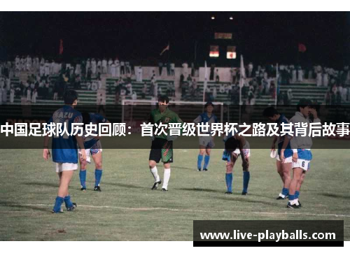 中国足球队历史回顾：首次晋级世界杯之路及其背后故事